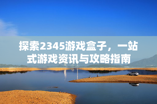 探索2345游戏盒子，一站式游戏资讯与攻略指南