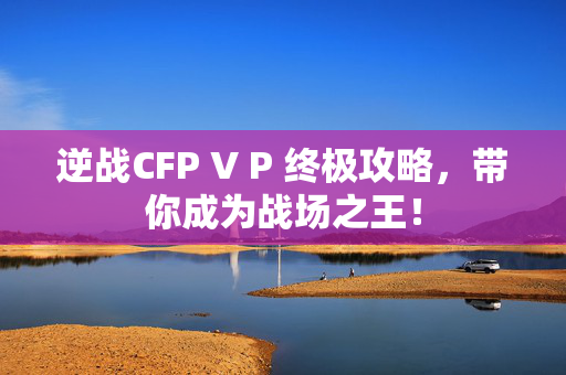 逆战CFP V P 终极攻略,带你成为战场之王! 逆战CFP V P 终极攻略,带你成为战场之王!