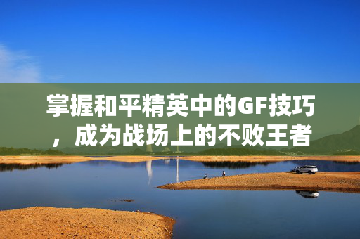 掌握和平精英中的GF技巧,成为战场上的不败王者 掌握和平精英中的GF技巧,成为战场上的不败王者