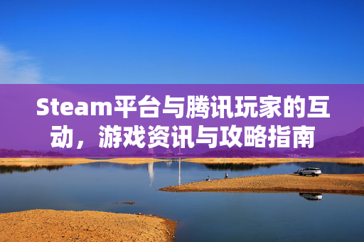 Steam平台与腾讯玩家的互动,游戏资讯与攻略指南 Steam平台与腾讯玩家的互动,游戏资讯与攻略指南