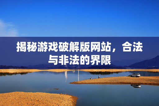 揭秘游戏破解版网站,合法与非法的界限 揭秘游戏破解版网站,合法与非法的界限