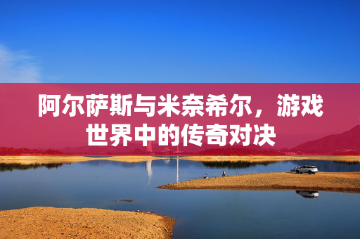 阿尔萨斯与米奈希尔,游戏世界中的传奇对决 阿尔萨斯与米奈希尔,游戏世界中的传奇对决