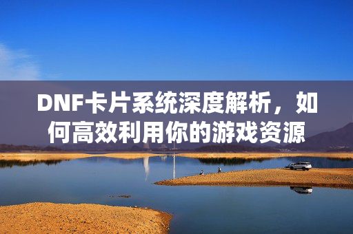 DNF卡片系统深度解析,如何高效利用你的游戏资源 DNF卡片系统深度解析,如何高效利用你的游戏资源