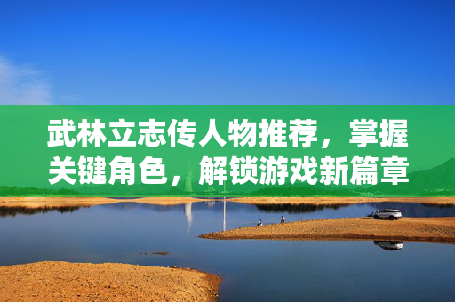 武林立志传人物推荐,掌握关键角色,解锁游戏新篇章 武林立志传人物推荐,掌握关键角色,解锁游戏新篇章