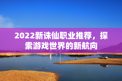 2022新诛仙职业推荐，探索游戏世界的新航向