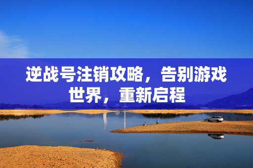 逆战号注销攻略，告别游戏世界，重新启程