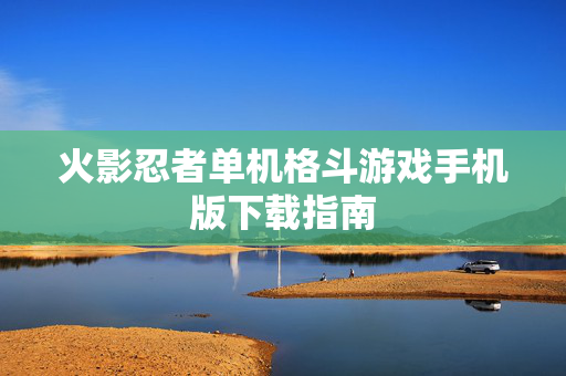 火影忍者单机格斗游戏手机版下载指南 火影忍者单机格斗游戏手机版下载指南