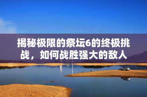 揭秘极限的祭坛6的终极挑战，如何战胜强大的敌人