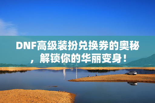 DNF高级装扮兑换券的奥秘，解锁你的华丽变身！