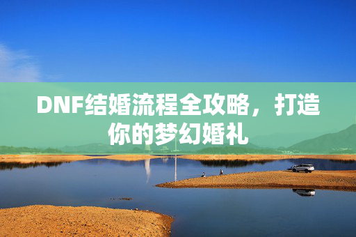 DNF结婚流程全攻略，打造你的梦幻婚礼