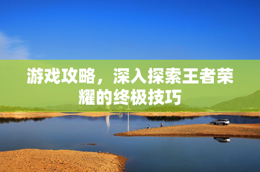 游戏攻略，深入探索王者荣耀的终极技巧