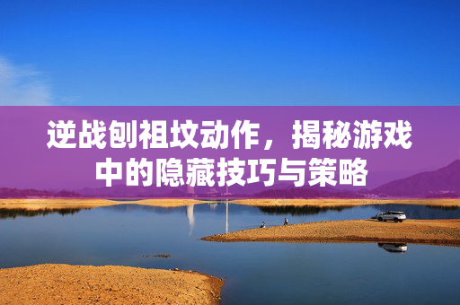 逆战刨祖坟动作，揭秘游戏中的隐藏技巧与策略