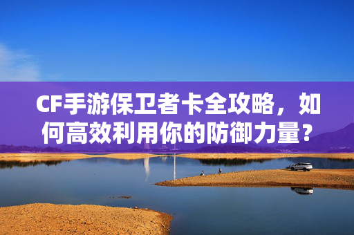 CF手游保卫者卡全攻略，如何高效利用你的防御力量？