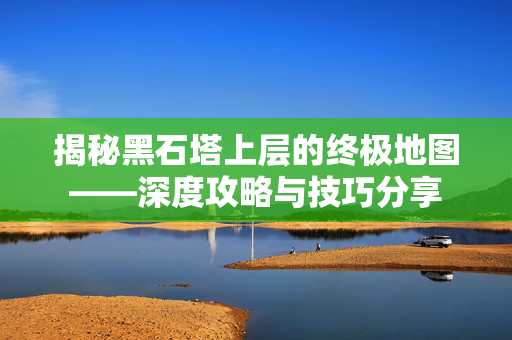 揭秘黑石塔上层的终极地图——深度攻略与技巧分享
