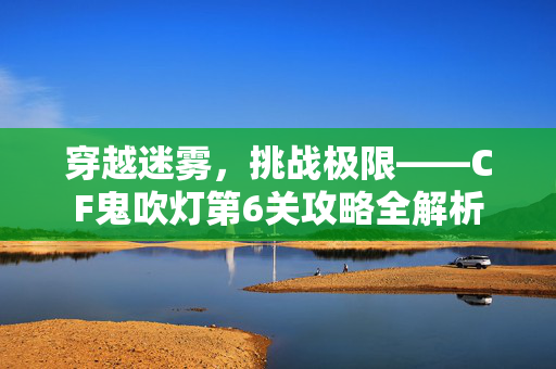 穿越迷雾，挑战极限——CF鬼吹灯第6关攻略全解析