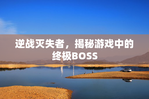 逆战灭失者，揭秘游戏中的终极BOSS