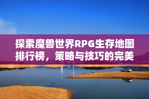探索魔兽世界RPG生存地图排行榜，策略与技巧的完美结合