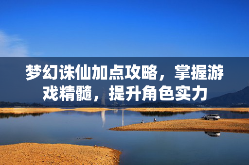 梦幻诛仙加点攻略，掌握游戏精髓，提升角色实力