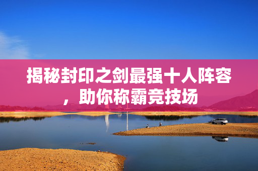 揭秘封印之剑最强十人阵容，助你称霸竞技场