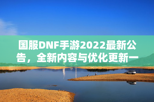 国服DNF手游2022最新公告，全新内容与优化更新一览