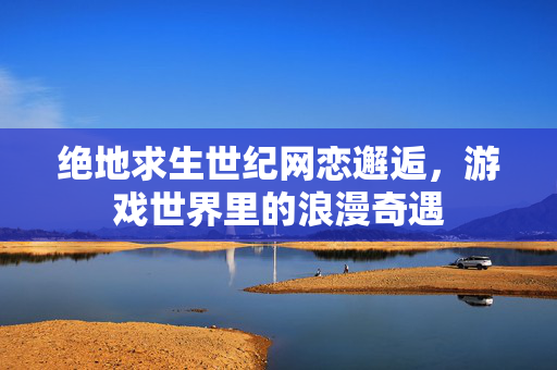 绝地求生世纪网恋邂逅，游戏世界里的浪漫奇遇