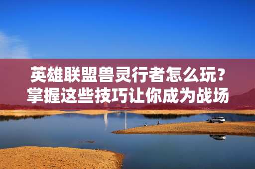 英雄联盟兽灵行者怎么玩？掌握这些技巧让你成为战场上的主宰！