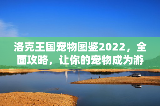 洛克王国宠物图鉴2022，全面攻略，让你的宠物成为游戏高手！