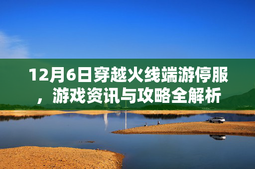 12月6日穿越火线端游停服，游戏资讯与攻略全解析