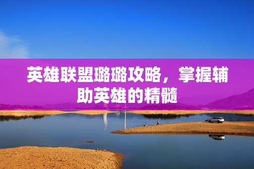 英雄联盟璐璐攻略，掌握辅助英雄的精髓