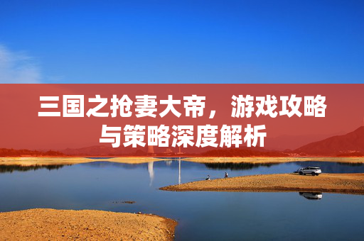 三国之抢妻大帝，游戏攻略与策略深度解析