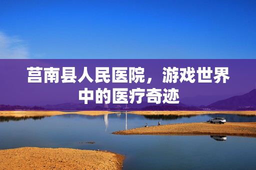 莒南县人民医院,游戏世界中的医疗奇迹 莒南县人民医院,游戏世界中的医疗奇迹