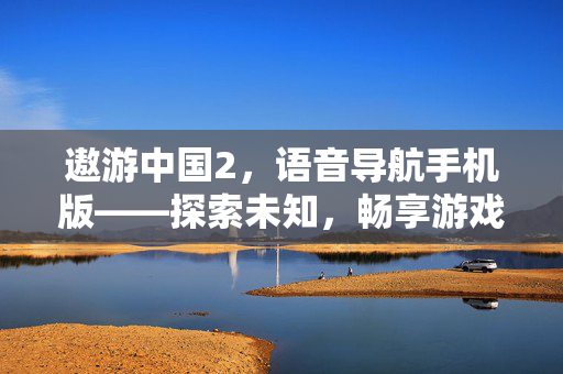 遨游中国2，语音导航手机版——探索未知，畅享游戏之旅