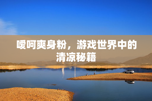 嗳呵爽身粉,游戏世界中的清凉秘籍 嗳呵爽身粉,游戏世界中的清凉秘籍