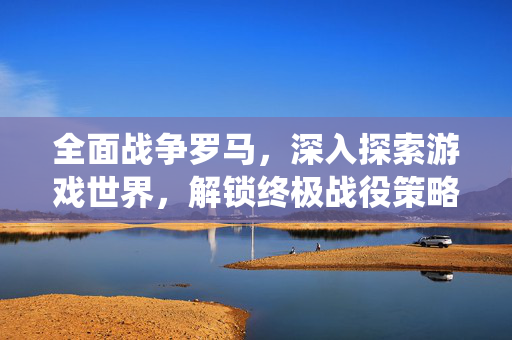 全面战争罗马，深入探索游戏世界，解锁终极战役策略