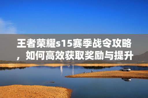 王者荣耀s15赛季战令攻略，如何高效获取奖励与提升战力