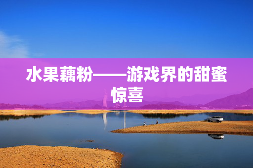 水果藕粉——游戏界的甜蜜惊喜 水果藕粉——游戏界的甜蜜惊喜