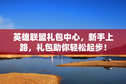 英雄联盟礼包中心，新手上路，礼包助你轻松起步！