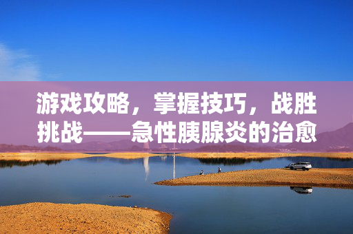 游戏攻略,掌握技巧,战胜挑战——急性胰腺炎的治愈之道 游戏攻略,掌握技巧,战胜挑战——急性胰腺炎的治愈之道
