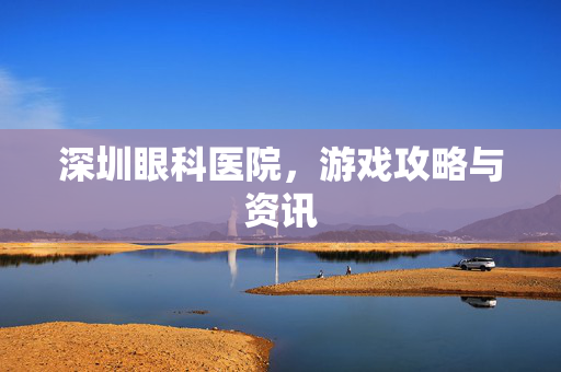 深圳眼科医院,游戏攻略与资讯 深圳眼科医院,游戏攻略与资讯