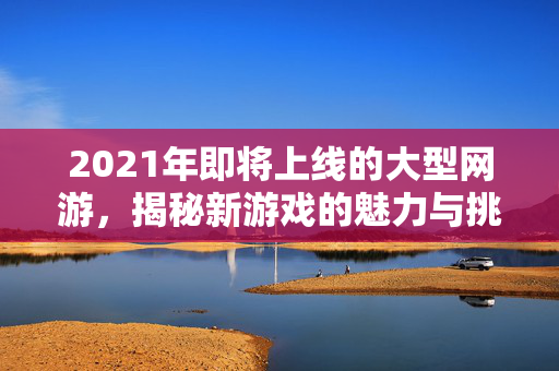 2021年即将上线的大型网游，揭秘新游戏的魅力与挑战