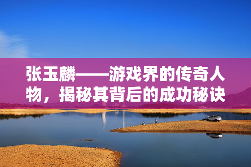 张玉麟——游戏界的传奇人物,揭秘其背后的成功秘诀 张玉麟——游戏界的传奇人物,揭秘其背后的成功秘诀
