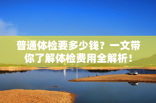 普通体检要多少钱?一文带你了解体检费用全解析! 普通体检要多少钱?一文带你了解体检费用全解析!
