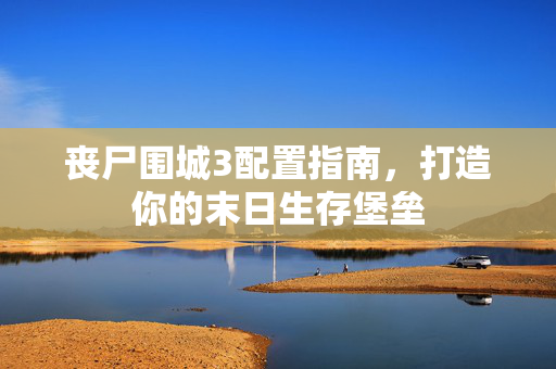 丧尸围城3配置指南，打造你的末日生存堡垒