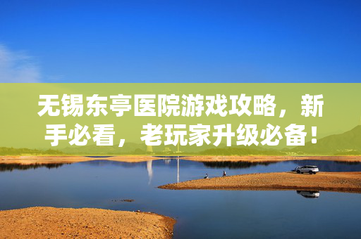 无锡东亭医院游戏攻略,新手必看,老玩家升级必备! 无锡东亭医院游戏攻略,新手必看,老玩家升级必备!