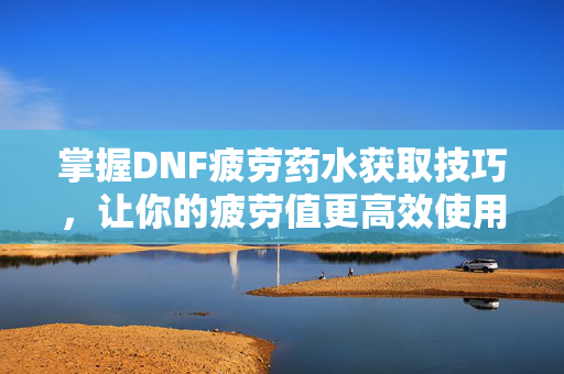掌握DNF疲劳药水获取技巧，让你的疲劳值更高效使用