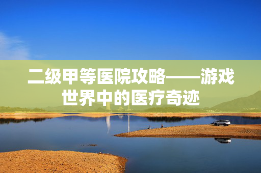 二级甲等医院攻略——游戏世界中的医疗奇迹 二级甲等医院攻略——游戏世界中的医疗奇迹