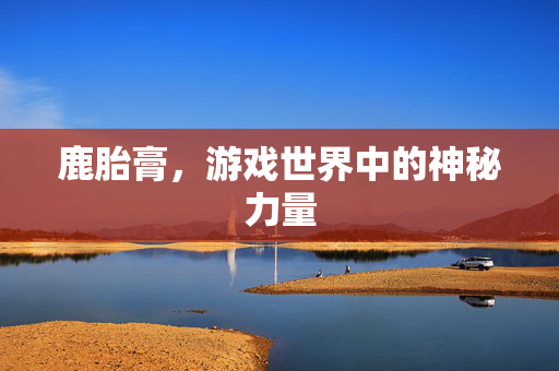 鹿胎膏,游戏世界中的神秘力量 鹿胎膏,游戏世界中的神秘力量