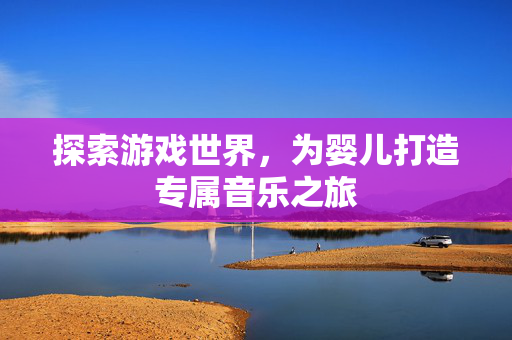 探索游戏世界,为婴儿打造专属音乐之旅 探索游戏世界,为婴儿打造专属音乐之旅