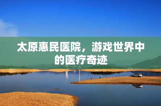 太原惠民医院,游戏世界中的医疗奇迹 太原惠民医院,游戏世界中的医疗奇迹