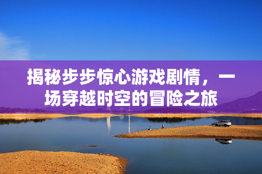 揭秘步步惊心游戏剧情,一场穿越时空的冒险之旅 揭秘步步惊心游戏剧情,一场穿越时空的冒险之旅
